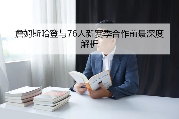 詹姆斯哈登与76人新赛季合作前景深度解析